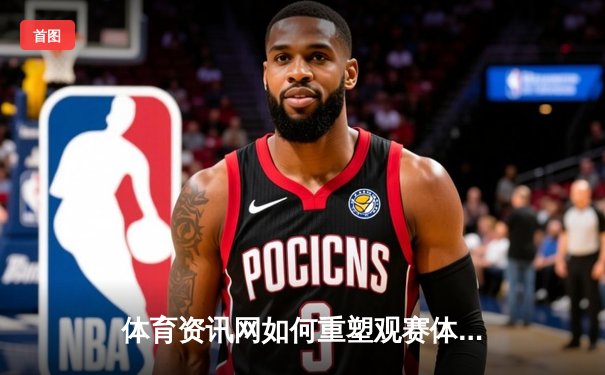 体育资讯网如何重塑观赛体验：从信息聚合到沉浸式数字生态