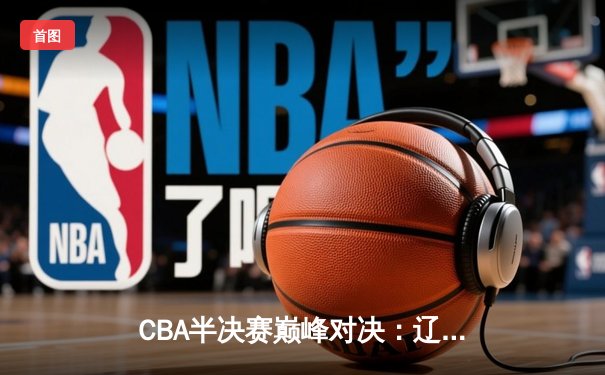CBA半决赛巅峰对决：辽宁本钢加时逆转广东宏远，赵继伟砍下33分创生涯新高