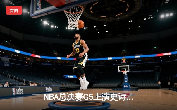 NBA总决赛G5上演史诗逆转！雄鹿字母哥空砍40+三双，勇士水花兄弟合砍62分夺赛点