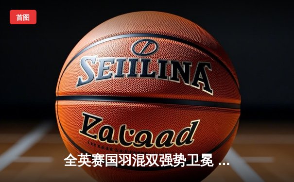 全英赛国羽混双强势卫冕 郑思维黄雅琼2-0横扫日本组合夺冠