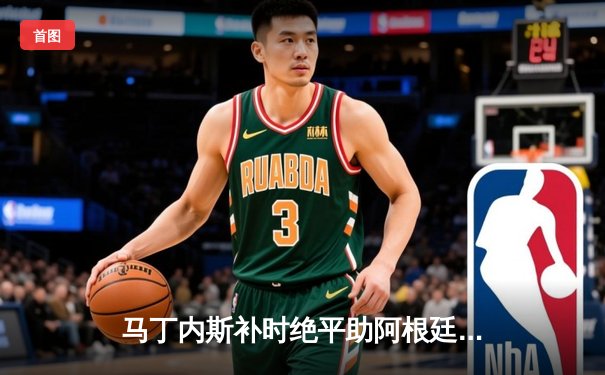 马丁内斯补时绝平助阿根廷2-2战平乌拉圭，梅西任意球破门难救主