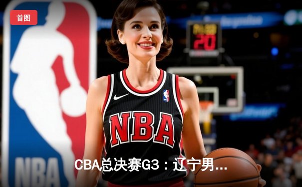 CBA总决赛G3：辽宁男篮加时险胜新疆，总比分3-0夺冠军点