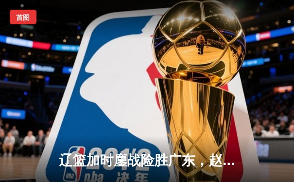 辽篮加时鏖战险胜广东，赵继伟33+8+5献致命一击