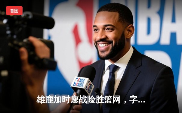 雄鹿加时鏖战险胜篮网，字母哥44分创赛季新高