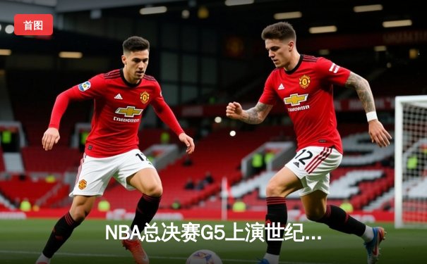 NBA总决赛G5上演世纪逆转！凯尔特人末节轰20-0攻势拖入抢七