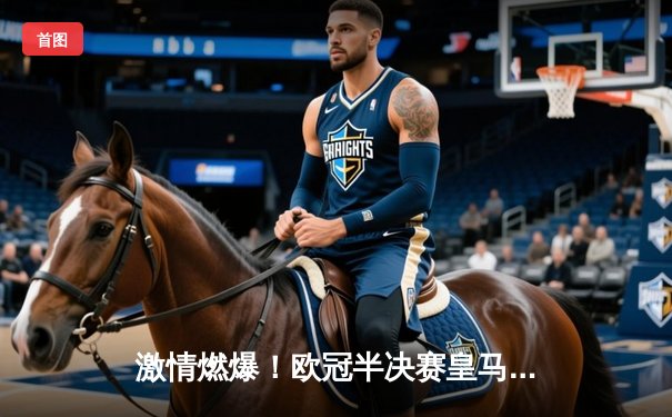 激情燃爆！欧冠半决赛皇马绝境逆转拜仁，何塞卢替补双响铸就传奇