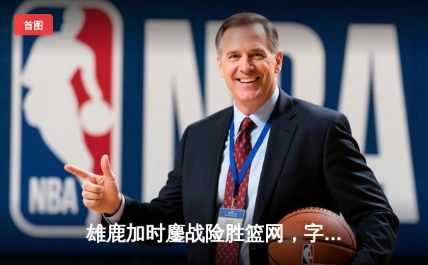 雄鹿加时鏖战险胜篮网，字母哥44分主宰关键时刻