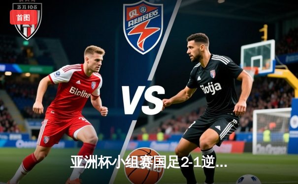 亚洲杯小组赛国足2-1逆转泰国，武磊关键进球点燃出线希望