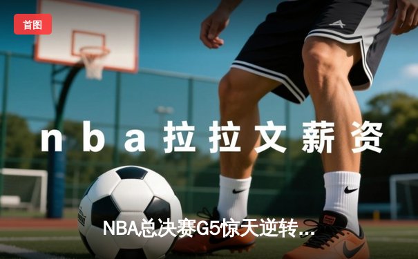 NBA总决赛G5惊天逆转：凯尔特人17分劣势反扑未果，勇士夺赛点