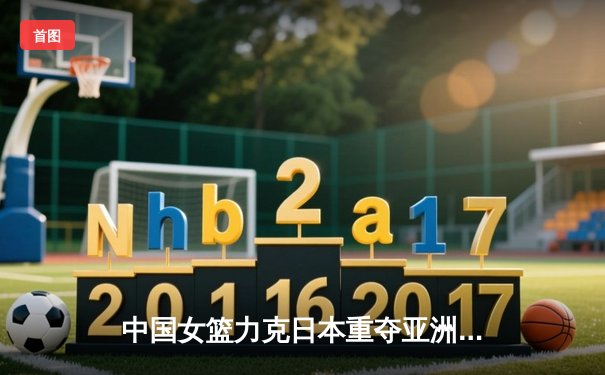 中国女篮力克日本重夺亚洲杯冠军，韩旭独揽26分10篮板荣膺MVP