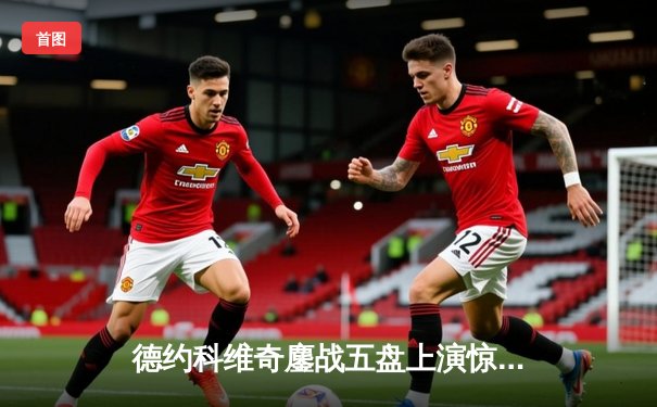 德约科维奇鏖战五盘上演惊天逆转 第37次挺进大满贯决赛