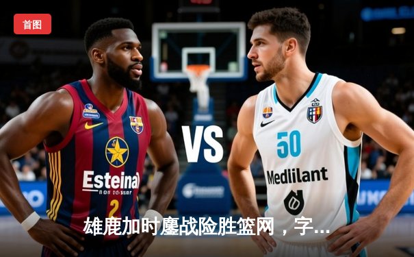 雄鹿加时鏖战险胜篮网，字母哥44分主宰关键时刻