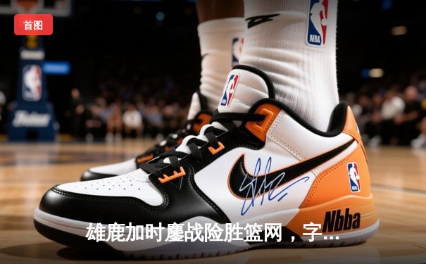 雄鹿加时鏖战险胜篮网，字母哥44分主宰关键时刻