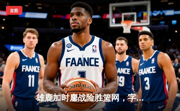 雄鹿加时鏖战险胜篮网，字母哥44分主宰关键时刻