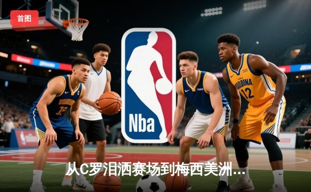 从C罗泪洒赛场到梅西美洲杯救赎：现代体育的英雄叙事与民族情绪